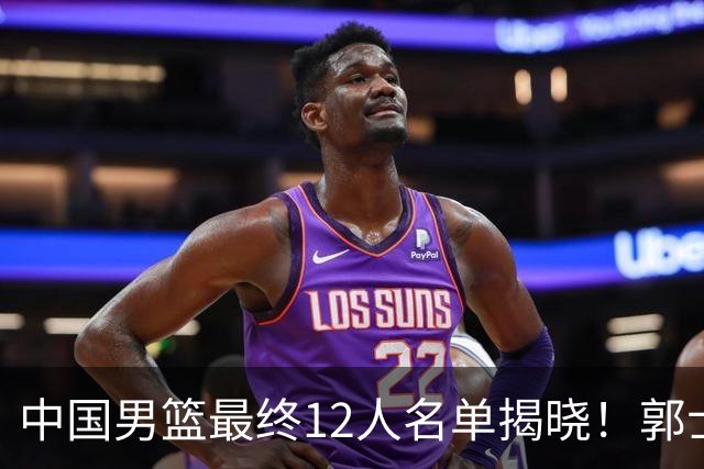 中国男篮最终12人名单揭晓！郭士强启用五锋战术，两名球员遗憾落选