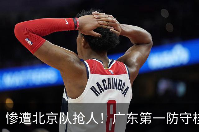 惨遭北京队抢人！广东第一防守核心被截胡了，朱芳雨痛失冠军底牌