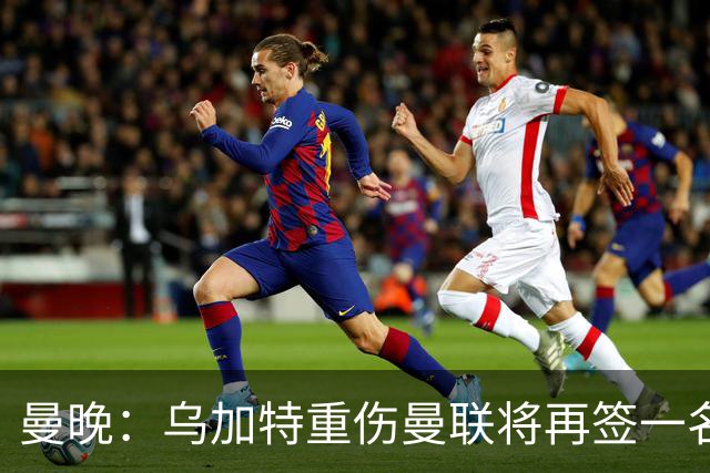 曼晚：乌加特重伤曼联将再签一名中场，可能买有英超经验的老将