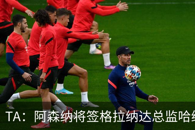 TA：阿森纳将签格拉纳达总监哈维尔·阿隆索，他曾与贝尔塔共事